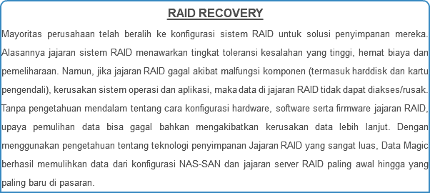 RAID RECOVERY Mayoritas perusahaan telah beralih ke konfigurasi sistem RAID untuk solusi penyimpanan mereka. Alasannya jajaran sistem RAID menawarkan tingkat toleransi kesalahan yang tinggi, hemat biaya dan pemeliharaan. Namun, jika jajaran RAID gagal akibat malfungsi komponen (termasuk harddisk dan kartu pengendali), kerusakan sistem operasi dan aplikasi, maka data di jajaran RAID tidak dapat diakses/rusak. Tanpa pengetahuan mendalam tentang cara konfigurasi hardware, software serta firmware jajaran RAID, upaya pemulihan data bisa gagal bahkan mengakibatkan kerusakan data lebih lanjut. Dengan menggunakan pengetahuan tentang teknologi penyimpanan Jajaran RAID yang sangat luas, Data Magic berhasil memulihkan data dari konfigurasi NAS-SAN dan jajaran server RAID paling awal hingga yang paling baru di pasaran.